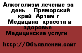 Алкоголизм-лечение за 1 день! - Приморский край, Артем г. Медицина, красота и здоровье » Медицинские услуги   